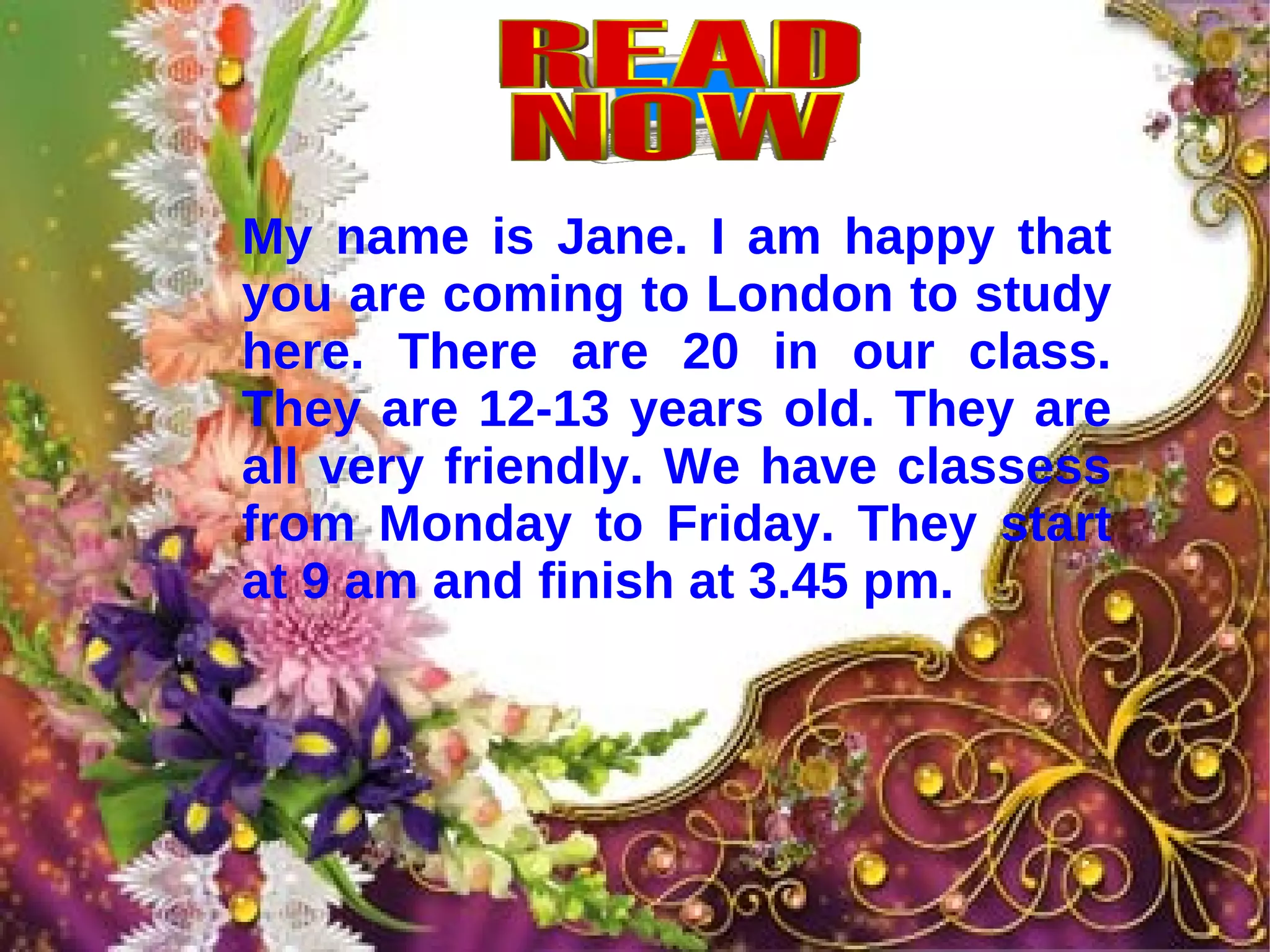 My name is Jane. I am happy that you are coming to London to study here. There are 20 in our class. They are 12-13 years old. They are all very friendly. We have classess from Monday to Friday. They start at 9 am and finish at 3.45 pm.