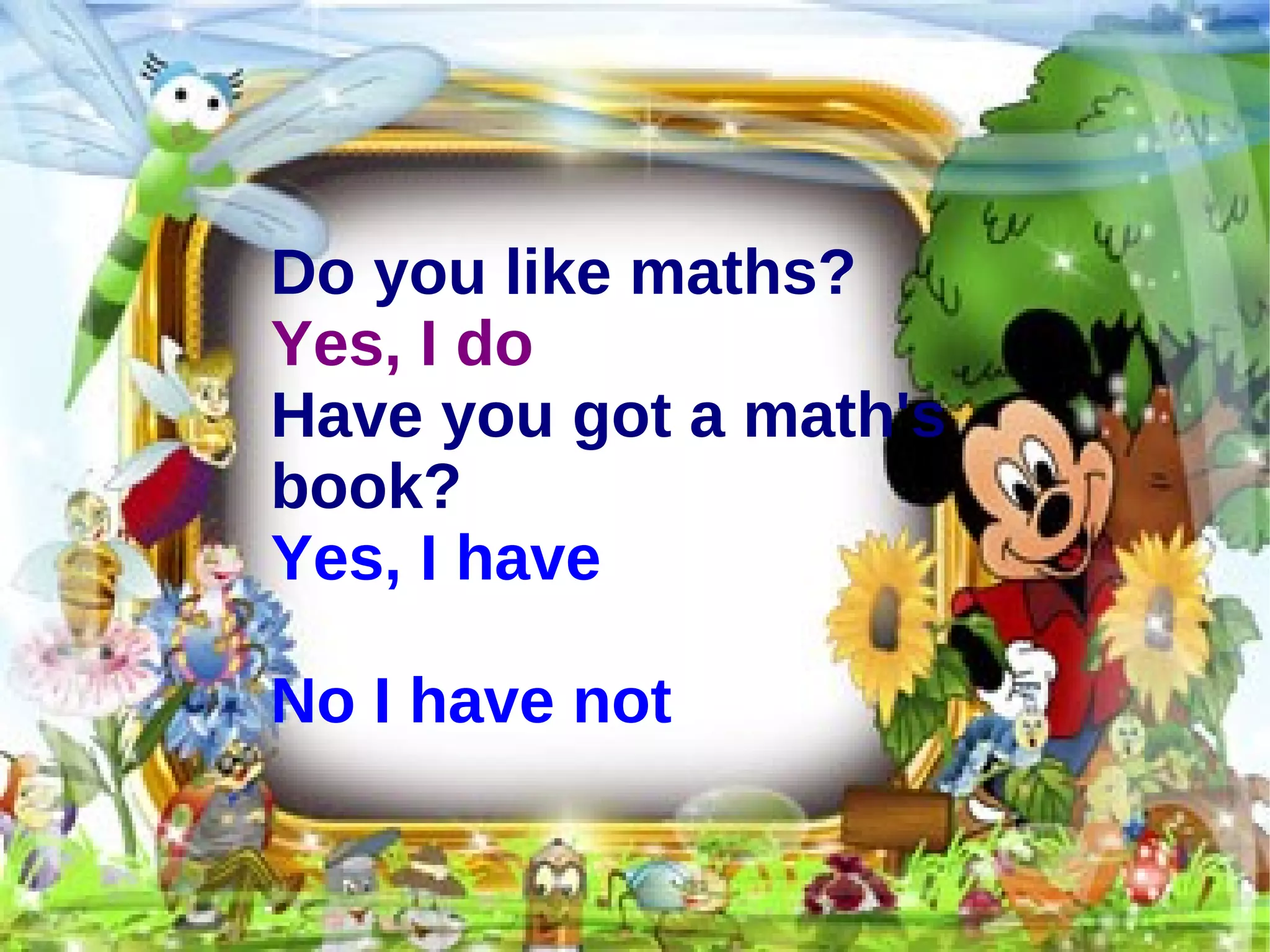 Do you like maths? Yes, I do Have you got a math's book? Yes, I have No I have not