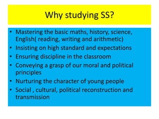 Why studying SS?
• Mastering the basic maths, history, science,
English( reading, writing and arithmetic)
• Insisting on high standard and expectations
• Ensuring discipline in the classroom
• Conveying a grasp of our moral and political
principles
• Nurturing the character of young people
• Social , cultural, political reconstruction and
transmission
 