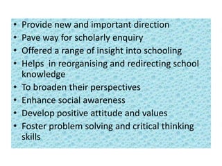 • Provide new and important direction
• Pave way for scholarly enquiry
• Offered a range of insight into schooling
• Helps in reorganising and redirecting school
knowledge
• To broaden their perspectives
• Enhance social awareness
• Develop positive attitude and values
• Foster problem solving and critical thinking
skills
 