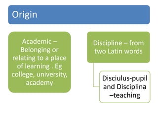 Origin
Academic –
Belonging or
relating to a place
of learning . Eg
college, university,
academy
Discipline – from
two Latin words
Disciulus-pupil
and Disciplina
–teaching
 