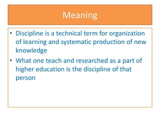 Meaning
• Discipline is a technical term for organization
of learning and systematic production of new
knowledge
• What one teach and researched as a part of
higher education is the discipline of that
person
 