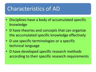 Characteristics of AD
• Disciplines have a body of accumulated specific
knowledge
• D have theories and concepts that can organize
the accumulated specific knowledge effectively
• D use specific terminologies or a specific
technical language
• D have developed specific research methods
according to their specific research requirements
 