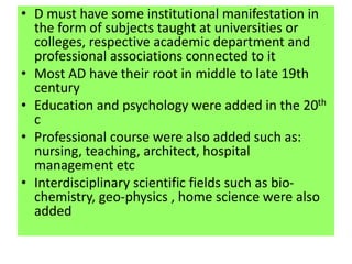 • D must have some institutional manifestation in
the form of subjects taught at universities or
colleges, respective academic department and
professional associations connected to it
• Most AD have their root in middle to late 19th
century
• Education and psychology were added in the 20th
c
• Professional course were also added such as:
nursing, teaching, architect, hospital
management etc
• Interdisciplinary scientific fields such as bio-
chemistry, geo-physics , home science were also
added
 