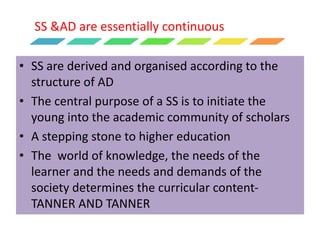 SS &AD are essentially continuous
• SS are derived and organised according to the
structure of AD
• The central purpose of a SS is to initiate the
young into the academic community of scholars
• A stepping stone to higher education
• The world of knowledge, the needs of the
learner and the needs and demands of the
society determines the curricular content-
TANNER AND TANNER
 