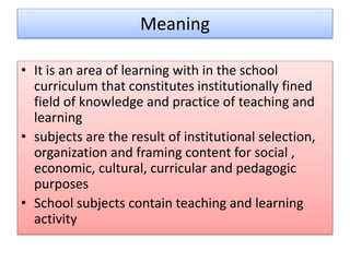 Meaning
• It is an area of learning with in the school
curriculum that constitutes institutionally fined
field of knowledge and practice of teaching and
learning
• subjects are the result of institutional selection,
organization and framing content for social ,
economic, cultural, curricular and pedagogic
purposes
• School subjects contain teaching and learning
activity
 