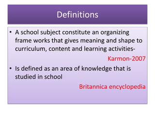 Definitions
• A school subject constitute an organizing
frame works that gives meaning and shape to
curriculum, content and learning activities-
Karmon-2007
• Is defined as an area of knowledge that is
studied in school
Britannica encyclopedia
 