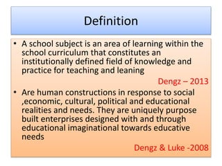 Definition
• A school subject is an area of learning within the
school curriculum that constitutes an
institutionally defined field of knowledge and
practice for teaching and leaning
Dengz – 2013
• Are human constructions in response to social
,economic, cultural, political and educational
realities and needs. They are uniquely purpose
built enterprises designed with and through
educational imaginational towards educative
needs
Dengz & Luke -2008
 