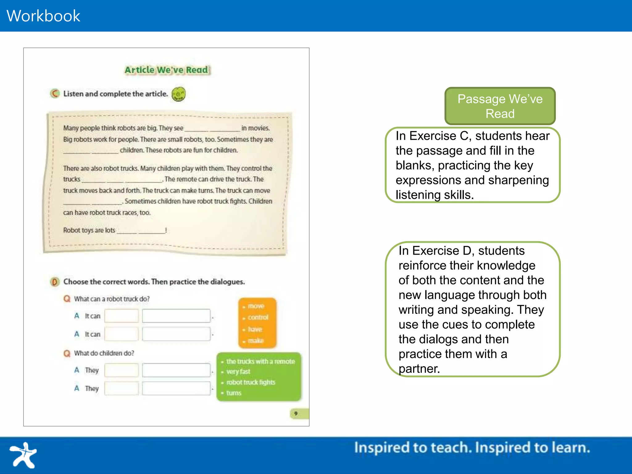 Supplementary MaterialWorkbook
In Exercise C, students hear
the passage and fill in the
blanks, practicing the key
expressions and sharpening
listening skills.
Passage We’ve
Read
In Exercise D, students
reinforce their knowledge
of both the content and the
new language through both
writing and speaking. They
use the cues to complete
the dialogs and then
practice them with a
partner.
 