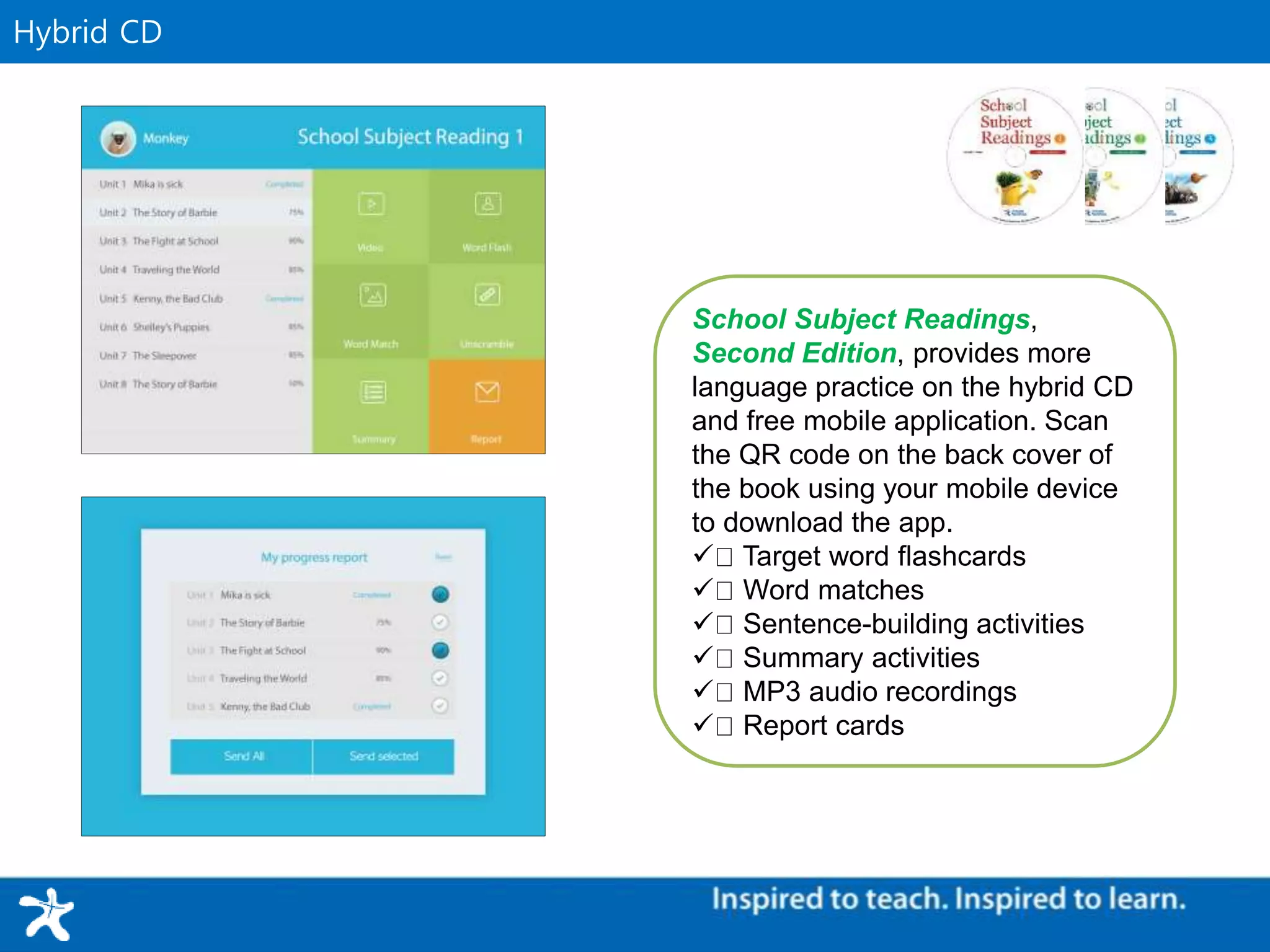 Supplementary MaterialHybrid CD
School Subject Readings,
Second Edition, provides more
language practice on the hybrid CD
and free mobile application. Scan
the QR code on the back cover of
the book using your mobile device
to download the app.
Target word flashcards
Word matches
Sentence-building activities
Summary activities
MP3 audio recordings
 Report cards
 