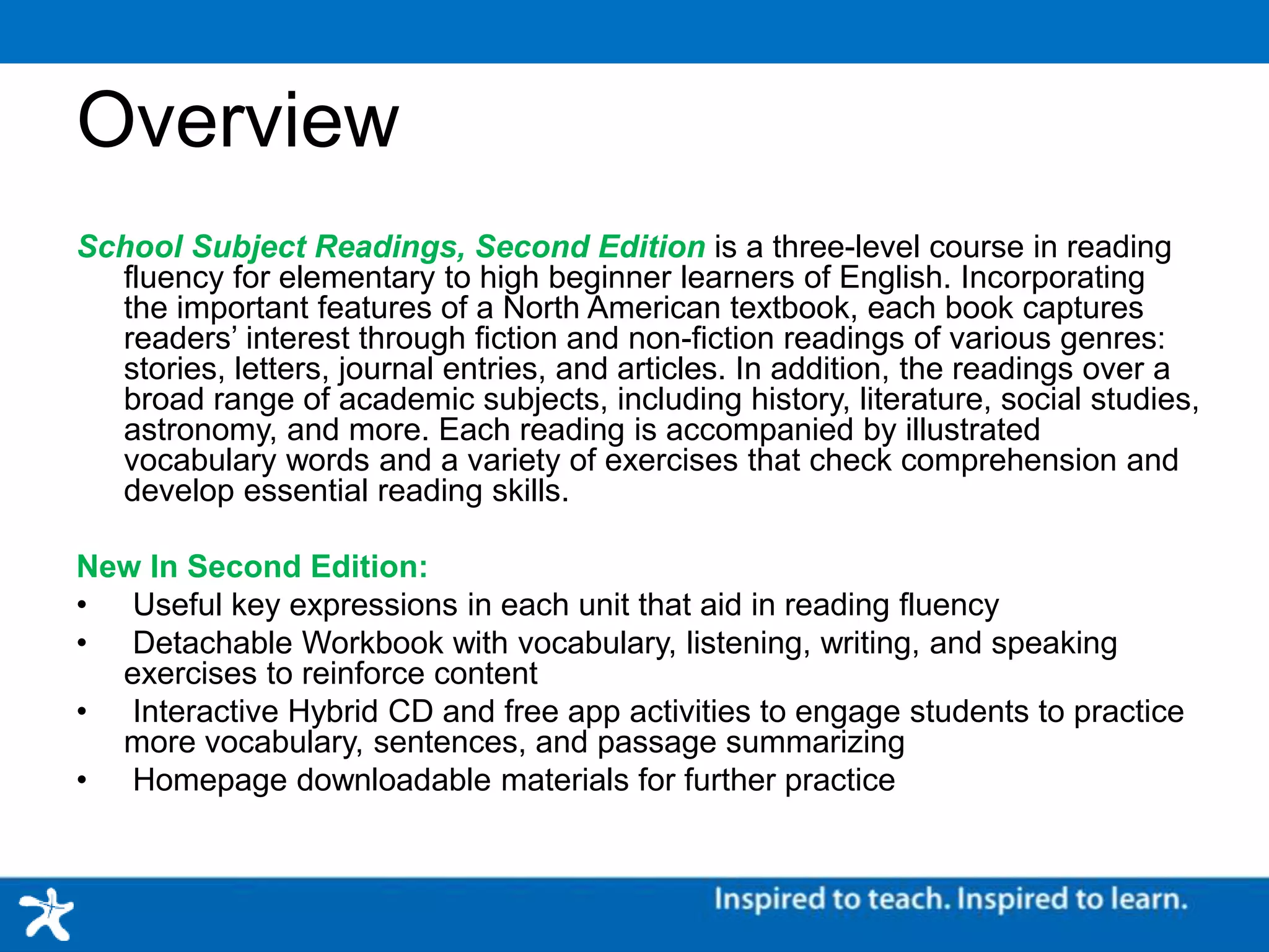 Overview
School Subject Readings, Second Edition is a three-level course in reading fluency for elementary to
high beginner learners of English. Incorporating the important features of a North American textbook,
each book captures readers’ interest through fiction and non-fiction readings of various genres:
stories, letters, journal entries, and articles. In addition, the readings over a broad range of academic
subjects, including history, literature, social studies, astronomy, and more. Each reading is
accompanied by illustrated vocabulary words and a variety of exercises that check comprehension
and develop essential reading skills.
New In Second Edition:
• Useful key expressions in each unit that aid in reading fluency
• Detachable Workbook with vocabulary, listening, writing, and speaking exercises to reinforce content
• Interactive Hybrid CD and free app activities to engage students to practice more vocabulary,
sentences, and passage summarizing
• Homepage downloadable materials for further practice
 