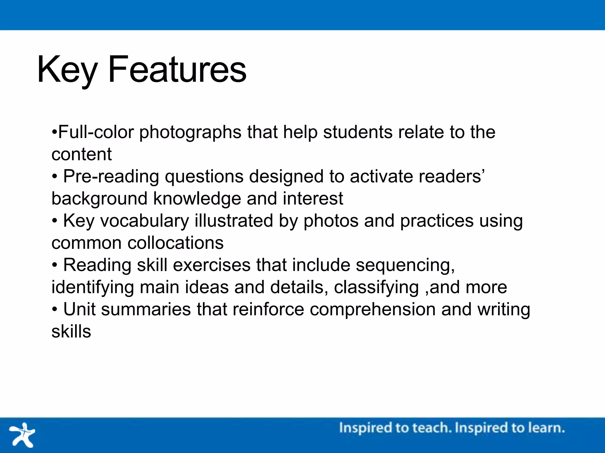Key Features
•Full-color photographs that help students relate to the content
• Pre-reading questions designed to activate readers’ background knowledge and interest
• Key vocabulary illustrated by photos and practices using common collocations
• Reading skill exercises that include sequencing, identifying main ideas and details, classifying ,and more
• Unit summaries that reinforce comprehension and writing skills
 