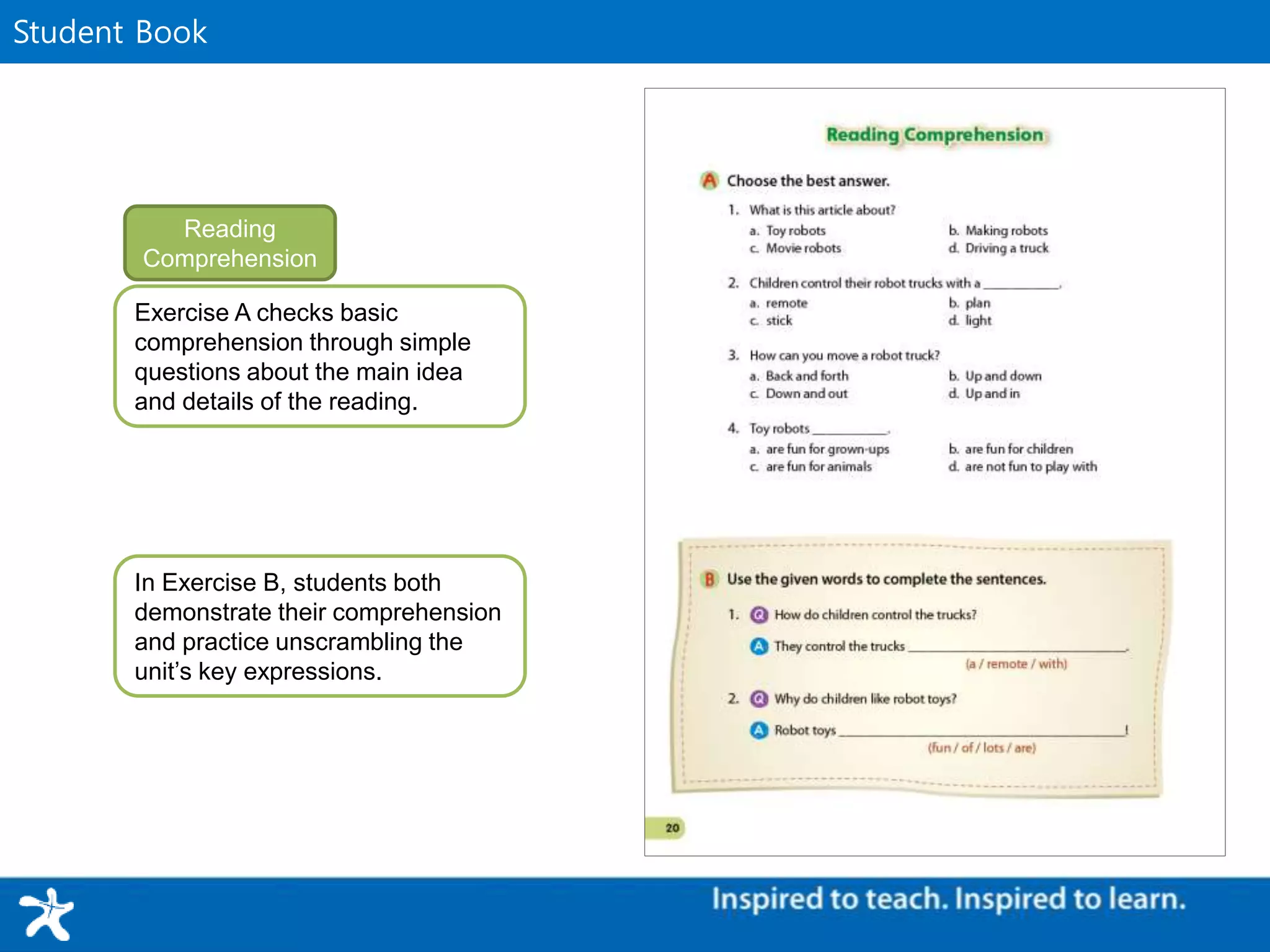 WorkbookStudent Book
Exercise A checks basic
comprehension through simple
questions about the main idea
and details of the reading.
Reading
Comprehension
In Exercise B, students both
demonstrate their comprehension
and practice unscrambling the
unit’s key expressions.
 
