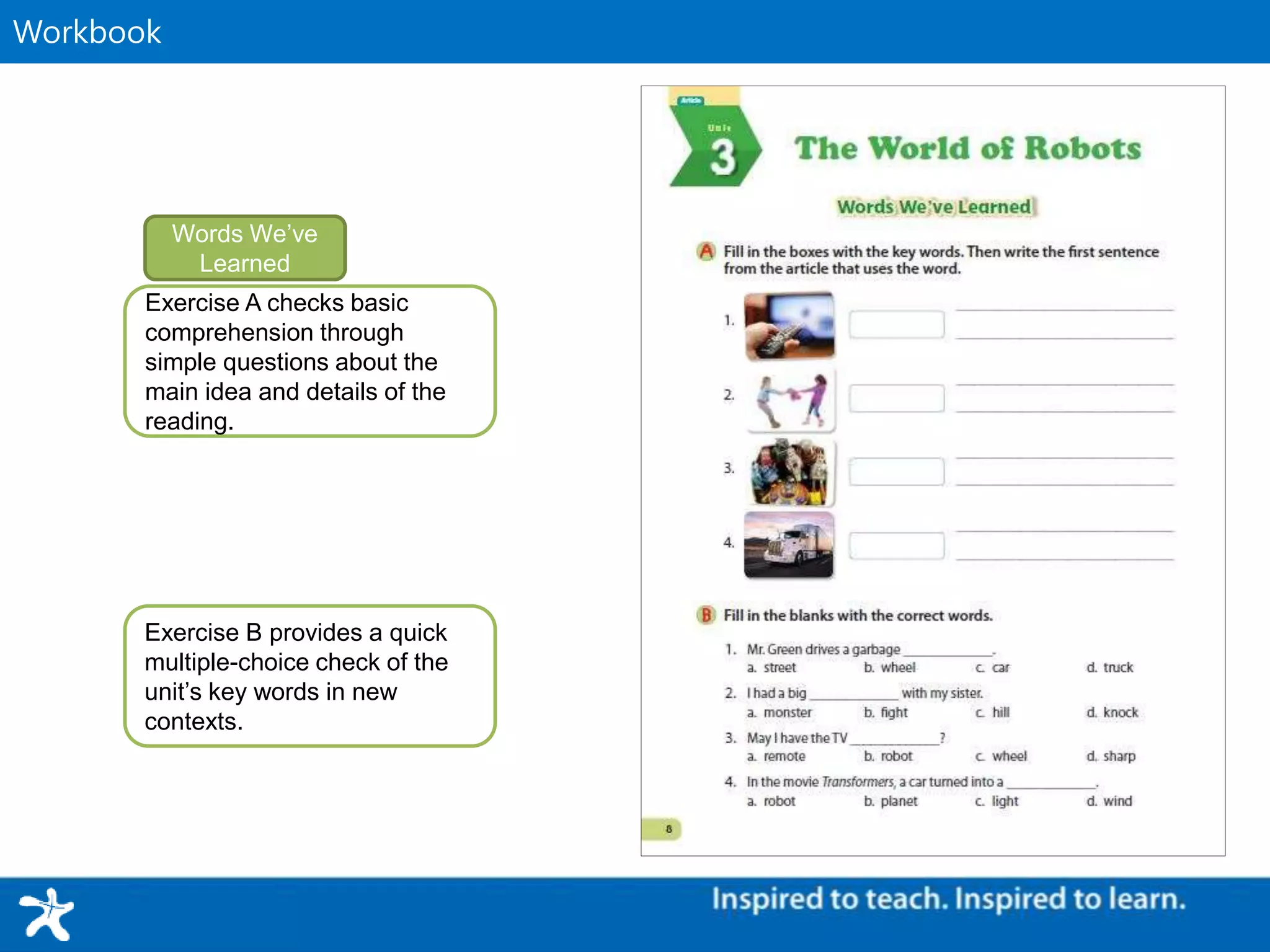Supplementary MaterialWorkbook
Exercise A checks basic
comprehension through
simple questions about the
main idea and details of the
reading.
Words We’ve
Learned
Exercise B provides a quick
multiple-choice check of the
unit’s key words in new
contexts.
 