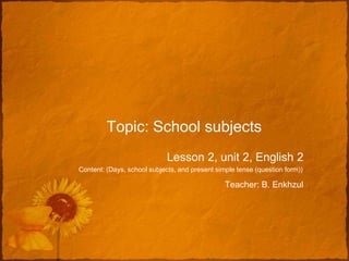 Topic: School subjects
                             Lesson 2, unit 2, English 2
Content: (Days, school subjects, and present simple tense (question form))

                                                Teacher: B. Enkhzul
 