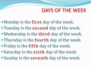 DAYS OF THE WEEK
Monday is the first day of the week.
Tuesday is the second day of the week.
Wednesday is the third day of the week.
Thursday is the fourth day of the week.
Friday is the fifth day of the week.
Saturday is the sixth day of the week.
Sunday is the seventh day of the week.
 