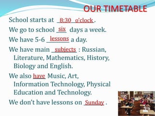 OUR TIMETABLE
School starts at _____ _________.
We go to school ____ days a week.
We have 5-6 _________ a day.
We have main __________ : Russian,
Literature, Mathematics, History,
Biology and English.
We also _____ Music, Art,
Information Technology, Physical
Education and Technology.
We don’t have lessons on ________ .
8:30 o’clock
six
lessons
subjects
have
Sunday
 