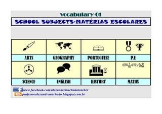 vocabulary-01
SCHOOL SUBJECTS-MATÉRIAS ESCOLARES

#

û

§

&%

ARTS

GEOGRAPHY

PORTUGUESE

P.E

>

^

G6

qwp=%$

SCIENCE

ENGLISH

HISTORY

MATHS

www.facebook.com/alexandremachadoteacher
professoralexandremachado.blogspot.com.br

 