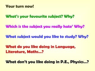 Your turn now!
What’s your favourite subject? Why?
Which is the subject you really hate’ Why?
What subject would you like to study? Why?
What do you like doing in Language,
Literature, Maths…?
What don’t you like doing in P.E., Physics…?
 
