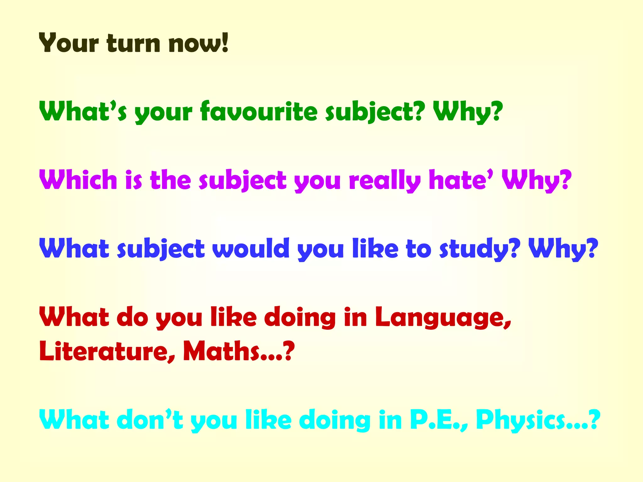 Your turn now!
What’s your favourite subject? Why?
Which is the subject you really hate’ Why?
What subject would you like to study? Why?
What do you like doing in Language,
Literature, Maths…?
What don’t you like doing in P.E., Physics…?