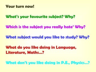 Your turn now!
What’s your favourite subject? Why?
Which is the subject you really hate’ Why?
What subject would you like to study? Why?
What do you like doing in Language,
Literature, Maths…?
What don’t you like doing in P.E., Physics…?
 