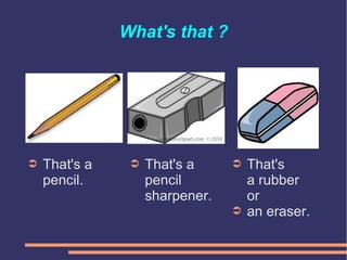 What's that ?
➲ That's
a rubber
or
➲ an eraser.
➲ That's a
pencil
sharpener.
➲ That's a
pencil.
 