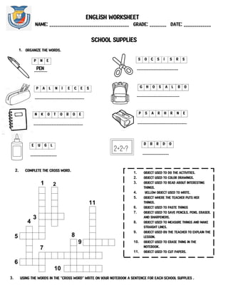 English worksheet
NAME: ______________________________________ Grade: ________ Date: _____________
School Supplies
1. Organize the words.
g h o s a l b o
N C
O R
T A
E Y
B O O k C
O n I
P O S
d E s k S
N R B O a r d
c U R
I P e n c i L c a s e
g l u E E
n e r a s e r
__________________________
s o c s i s r s
_________________________
p a l n i e c e s
______________________________
p N E
PEN
________
n k o t o b o e
______________________________
p s a r h r n e
______________________________
1 2
3
4
11
5
6
7
8
9
10
1. Object used to do the activities.
2. Object used to color drawings.
3. Object used to read about interesting
things.
4. Yellow object used to write.
5. Object where the teacher puts her
things.
6. Object used to paste things
7. Object used to save pencils, pens, eraser,
and sharpeners.
8. Object used to measure things and make
straight lines.
9. Object used by the teacher to explain the
lesson.
10. Object used to erase thing in the
notebook.
11. Object used to cut papers.
3. Using the words in the “cross word” Write on your notebook a sentence for each school supplies .
2. Complete the cross word.
e u g l
________________
d b r d o
________________
 