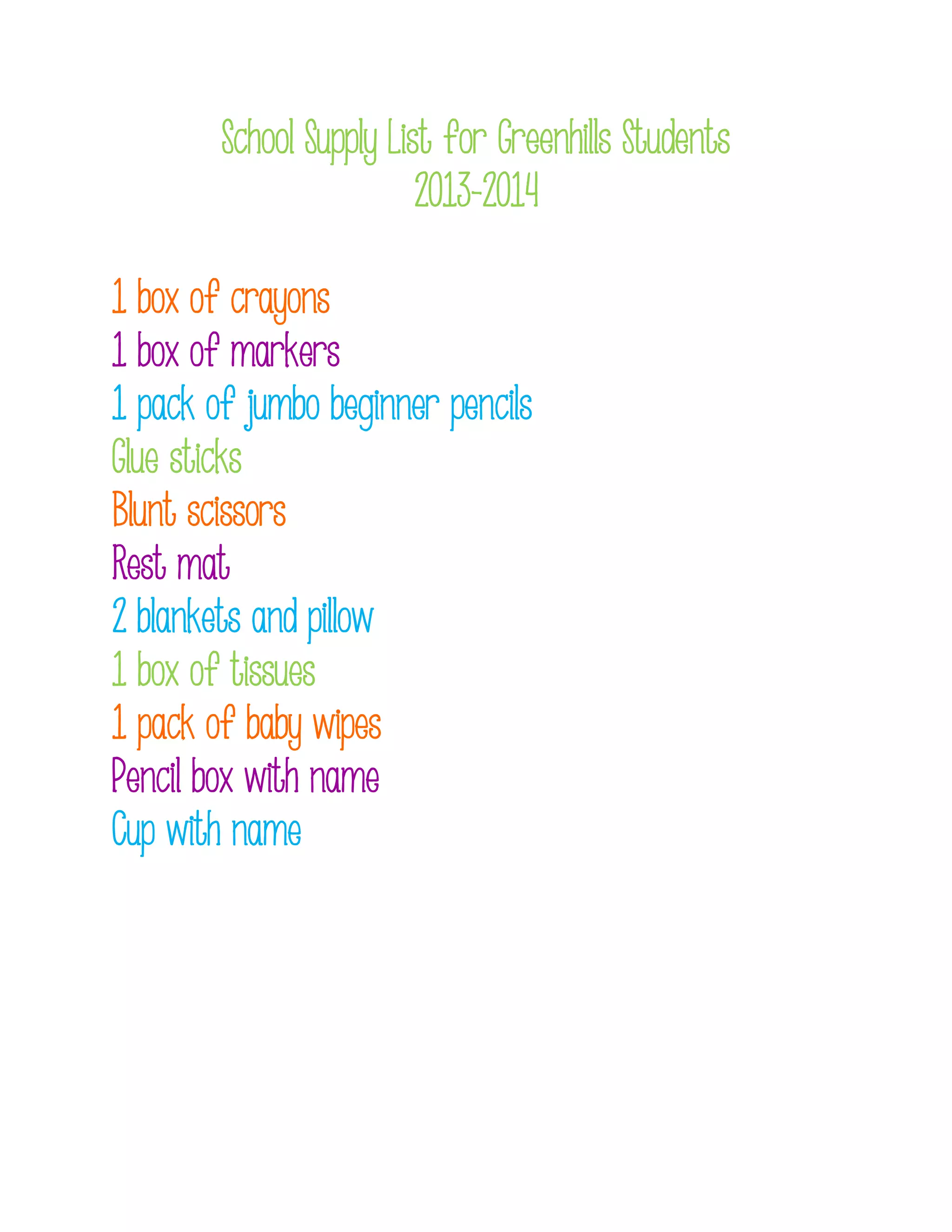 School Supply List for Greenhills Students
2013-2014
1 box of crayons
1 box of markers
1 pack of jumbo beginner pencils
Glue sticks
Blunt scissors
Rest mat
2 blankets and pillow
1 box of tissues
1 pack of baby wipes
Pencil box with name
Cup with name
