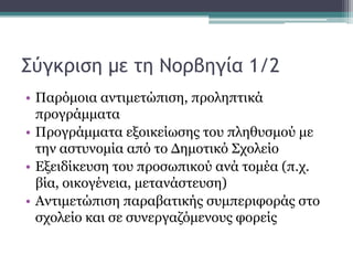 Σύγκριση με τη Νορβηγία 1/2
• Παξόκνηα αληηκεηώπηζε, πξνιεπηηθά
πξνγξάκκαηα
• Πξνγξάκκαηα εμνηθείσζεο ηνπ πιεζπζκνύ κε
ηελ αζηπλνκία από ην Γεκνηηθό Σρνιείν
• Δμεηδίθεπζε ηνπ πξνζσπηθνύ αλά ηνκέα (π.ρ.
βία, νηθνγέλεηα, κεηαλάζηεπζε)
• Αληηκεηώπηζε παξαβαηηθήο ζπκπεξηθνξάο ζην
ζρνιείν θαη ζε ζπλεξγαδόκελνπο θνξείο

 