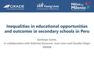 Inequalities in educational opportunities
and outcomes in secondary schools in Peru
Santiago Cueto,
in collaboration with Gabriela Guerrero, Juan Leon and Claudia Felipe
GRADE
 