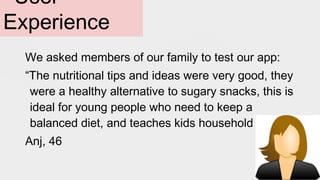 We asked members of our family to test our app:
“The nutritional tips and ideas were very good, they
were a healthy alternative to sugary snacks, this is
ideal for young people who need to keep a
balanced diet, and teaches kids household chores.”
Anj, 46
User
Experience
 