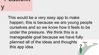 Feasibilit
y
This would be a very easy app to make
happen, this is because we are young people
ourselves and so we know how it feels to be
under the pressure. We think this is a
manageable goal because we have fully
planned all of the ideas and thoughts about
this app idea.
 