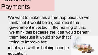 Business
Payments
We want to make this a free app because we
think that it would be a good idea if the
government invested in the making of this,
we think this because the idea would benefit
them because it would show that they were
trying to improve test
results, as well as helping change
education.
 