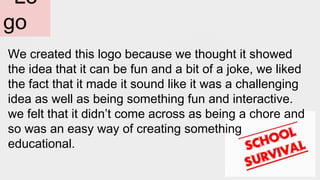 Lo
go
We created this logo because we thought it showed
the idea that it can be fun and a bit of a joke, we liked
the fact that it made it sound like it was a challenging
idea as well as being something fun and interactive.
we felt that it didn’t come across as being a chore and
so was an easy way of creating something
educational.
 