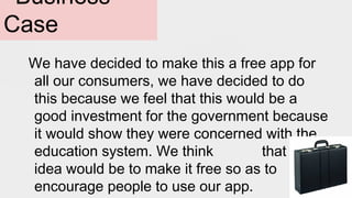 Business
Case
We have decided to make this a free app for
all our consumers, we have decided to do
this because we feel that this would be a
good investment for the government because
it would show they were concerned with the
education system. We think that the
idea would be to make it free so as to
encourage people to use our app.
 