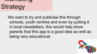 Marketing
Strategy
We want to try and publicise this through
schools, youth centres and even by putting it
in local newsletters, this would help show
parents that this app is a good idea as well as
being very educational.
 