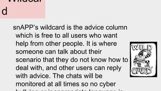 Wildcar
d
snAPP’s wildcard is the advice column
which is free to all users who want
help from other people. It is where
someone can talk about their
scenario that they do not know how to
deal with, and other users can reply
with advice. The chats will be
monitored at all times so no cyber
 