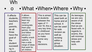 Wh
o
It affects
students,
teachers
and
parents,
as all
three
have the
goal of
the
student
succeedi
ng in
What When Where Why
This is aimed
at students
between the
ages of 11
and 18, this a
very key time
in childhood
as you have
to make
some very
big
decisions.
This can be
used both at
home and at
school. It
can be used
for solo
revision as
well as
revising
within a
group
situation.
As teenages
we are very
aware of all
the stress
that we are
faced with, in
regards to
exams, this
will minimise
stress and
help with
work.
It allows
children to
learn key
ways of
revising,lets
them play
games, revise
and follow
advice on
healthy snack
options, it
has a wide
range of ideas
that work for
all children.
 