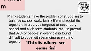 Proble
m
Many students have the problem of struggling to
balance school work, family life and social life
together. In a survey targeted at secondary
school and sixth form students, results proved
that 97% of people in every class found it
difficult to cope with balancing everything
together. This is where we
come in!
 