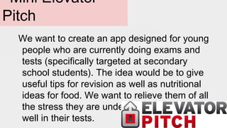 Mini Elevator
Pitch
We want to create an app designed for young
people who are currently doing exams and
tests (specifically targeted at secondary
school students). The idea would be to give
useful tips for revision as well as nutritional
ideas for food. We want to relieve them of all
the stress they are under and help them do
well in their tests.
 