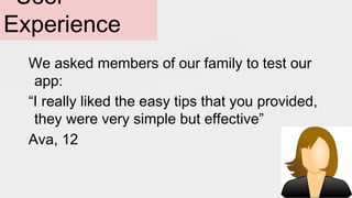 User
Experience
We asked members of our family to test our
app:
“I really liked the easy tips that you provided,
they were very simple but effective”
Ava, 12
 