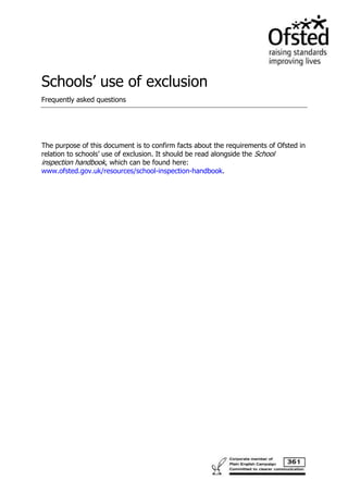 Schools’ use of exclusion 
Frequently asked questions 
The purpose of this document is to confirm facts about the requirements of Ofsted in 
relation to schools’ use of exclusion. It should be read alongside the School 
inspection handbook, which can be found here: 
www.ofsted.gov.uk/resources/school-inspection-handbook. 
 