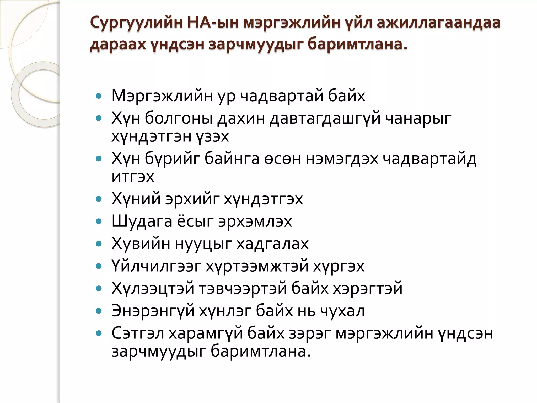 Сургуулийн НА-ын мэргэжлийн үйл ажиллагаандаа 
дараах үндсэн зарчмуудыг баримтлана. 
 Мэргэжлийн ур чадвартай байх 
 Хүн болгоны дахин давтагдашгүй чанарыг 
хүндэтгэн үзэх 
 Хүн бүрийг байнга өсөн нэмэгдэх чадвартайд 
итгэх 
 Хүний эрхийг хүндэтгэх 
 Шудага ёсыг эрхэмлэх 
 Хувийн нууцыг хадгалах 
 Үйлчилгээг хүртээмжтэй хүргэх 
 Хүлээцтэй тэвчээртэй байх хэрэгтэй 
 Энэрэнгүй хүнлэг байх нь чухал 
 Сэтгэл харамгүй байх зэрэг мэргэжлийн үндсэн 
зарчмуудыг баримтлана. 
 