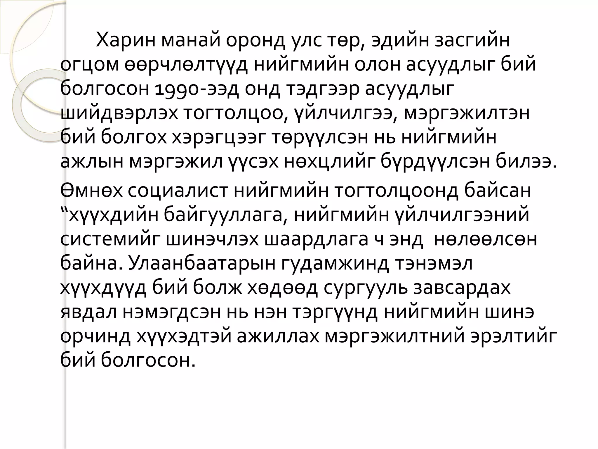 Харин манай оронд улс төр, эдийн засгийн 
огцом өөрчлөлтүүд нийгмийн олон асуудлыг бий 
болгосон 1990-ээд онд тэдгээр асуудлыг 
шийдвэрлэх тогтолцоо, үйлчилгээ, мэргэжилтэн 
бий болгох хэрэгцээг төрүүлсэн нь нийгмийн 
ажлын мэргэжил үүсэх нөхцлийг бүрдүүлсэн билээ. 
Өмнөх социалист нийгмийн тогтолцоонд байсан 
“хүүхдийн байгууллага, нийгмийн үйлчилгээний 
системийг шинэчлэх шаардлага ч энд нөлөөлсөн 
байна. Улаанбаатарын гудамжинд тэнэмэл 
хүүхдүүд бий болж хөдөөд сургууль завсардах 
явдал нэмэгдсэн нь нэн тэргүүнд нийгмийн шинэ 
орчинд хүүхэдтэй ажиллах мэргэжилтний эрэлтийг 
бий болгосон. 
 