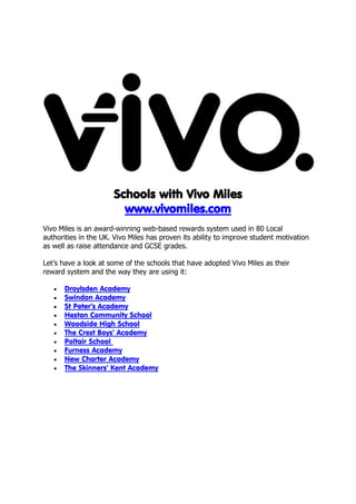 Schools with Vivo Miles
                        www.vivomiles.com
Vivo Miles is an award-winning web-based rewards system used in 80 Local
authorities in the UK. Vivo Miles has proven its ability to improve student motivation
as well as raise attendance and GCSE grades.

Let’s have a look at some of the schools that have adopted Vivo Miles as their
reward system and the way they are using it:

      Droylsden Academy
      Swindon Academy
      St Peter’s Academy
      Heston Community School
      Woodside High School
      The Crest Boys’ Academy
      Poltair School
      Furness Academy
      New Charter Academy
      The Skinners’ Kent Academy
 
