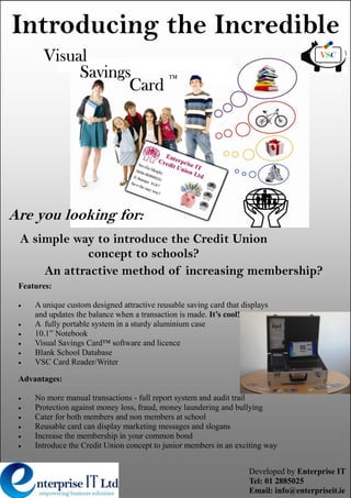 Introducing the Incredible
       Visual
            Savings                          TM

                   Card




Are you looking for:
 A simple way to introduce the Credit Union
            concept to schools?
     An attractive method of increasing membership?
 Features:

     A unique custom designed attractive reusable saving card that displays
     and updates the balance when a transaction is made. It’s cool!
     A fully portable system in a sturdy aluminium case
     10.1” Notebook
     Visual Savings Card™ software and licence
     Blank School Database
     VSC Card Reader/Writer

 Advantages:

     No more manual transactions - full report system and audit trail
     Protection against money loss, fraud, money laundering and bullying
     Cater for both members and non members at school
     Reusable card can display marketing messages and slogans
     Increase the membership in your common bond
     Introduce the Credit Union concept to junior members in an exciting way


                                                                     Developed by Enterprise IT
                                                                     Tel: 01 2885025
                                                                     Email: info@enterpriseit.ie
 