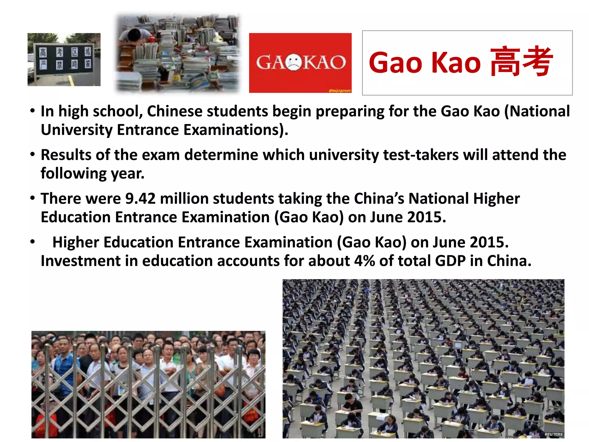 Gao Kao 高考
• In high school, Chinese students begin preparing for the Gao Kao (National
University Entrance Examinations).
• Results of the exam determine which university test-takers will attend the
following year.
• There were 9.42 million students taking the China’s National Higher
Education Entrance Examination (Gao Kao) on June 2015.
• Higher Education Entrance Examination (Gao Kao) on June 2015.
Investment in education accounts for about 4% of total GDP in China.
 