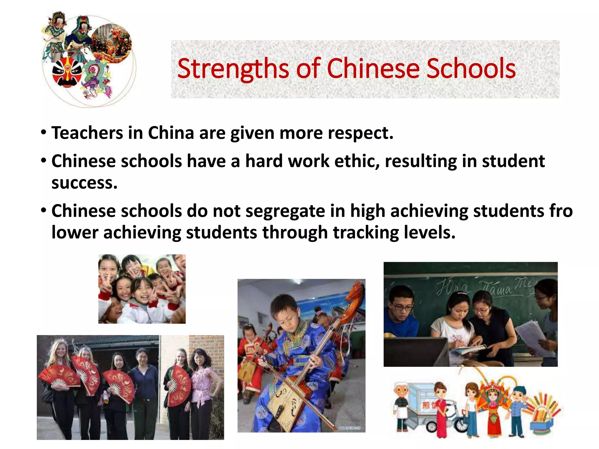 Strengths of Chinese Schools
• Teachers in China are given more respect.
• Chinese schools have a hard work ethic, resulting in student
success.
• Chinese schools do not segregate in high achieving students fro
lower achieving students through tracking levels.
 