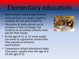 Elementary education
• Most children attend state schools
• Girls and boys are taught together,
  students do not wear uniforms
• Education at state schools up to
  nineteen is free of charge, but
  students at secondary schools must
  pay for their books
• At the age of 11 or 13 some pupils
  can enter to a grammar school after
  they passed an entrance
  examination.
• Compulsory school attendance takes
  nine years, usually from the age of 6
  till the age of 15
 