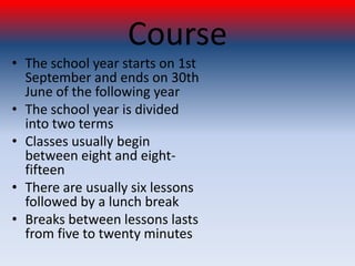 Course
• The school year starts on 1st
  September and ends on 30th
  June of the following year
• The school year is divided
  into two terms
• Classes usually begin
  between eight and eight-
  fifteen
• There are usually six lessons
  followed by a lunch break
• Breaks between lessons lasts
  from five to twenty minutes
 